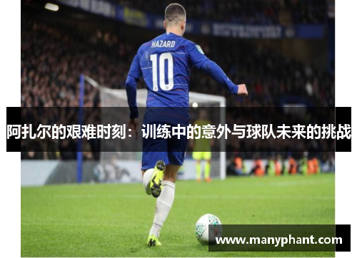 阿扎尔的艰难时刻：训练中的意外与球队未来的挑战